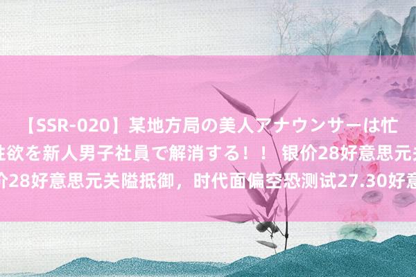 【SSR-020】某地方局の美人アナウンサーは忙し過ぎて溜まりまくった性欲を新人男子社員で解消する！！ 银价28好意思元关隘抵御，时代面偏空恐测试27.30好意思元撑捏！