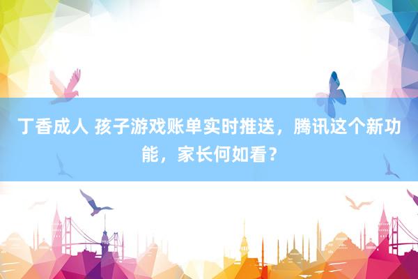 丁香成人 孩子游戏账单实时推送，腾讯这个新功能，家长何如看？