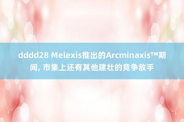 dddd28 Melexis推出的Arcminaxis™期间， 市集上还有其他建壮的竞争敌手