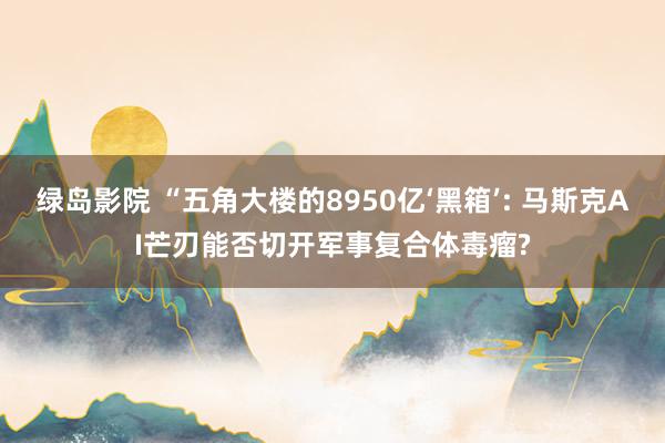 绿岛影院 “五角大楼的8950亿‘黑箱’: 马斯克AI芒刃能否切开军事复合体毒瘤?