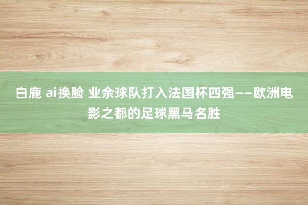 白鹿 ai换脸 业余球队打入法国杯四强——欧洲电影之都的足球黑马名胜