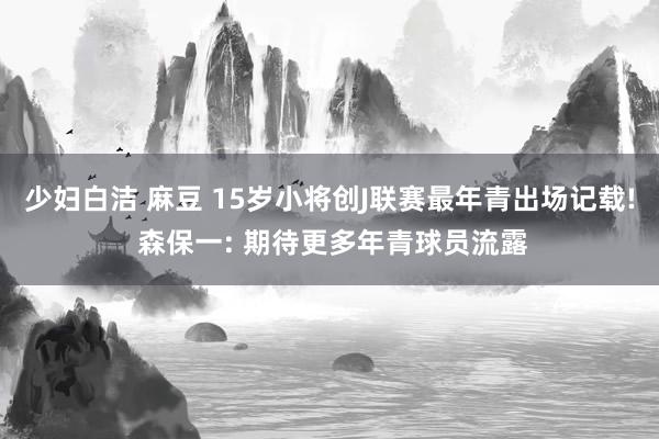少妇白洁 麻豆 15岁小将创J联赛最年青出场记载! 森保一: 期待更多年青球员流露