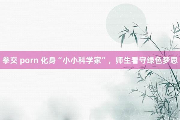 拳交 porn 化身“小小科学家”，师生看守绿色梦思