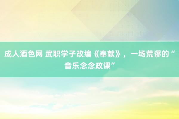 成人酒色网 武职学子改编《奉献》，一场荒谬的“音乐念念政课”