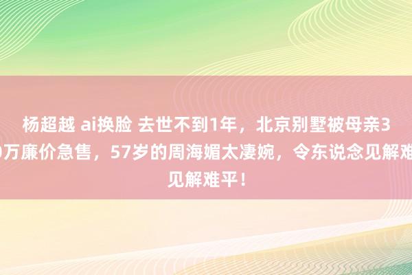 杨超越 ai换脸 去世不到1年，北京别墅被母亲3000万廉价急售，57岁的周海媚太凄婉，令东说念见解难平！