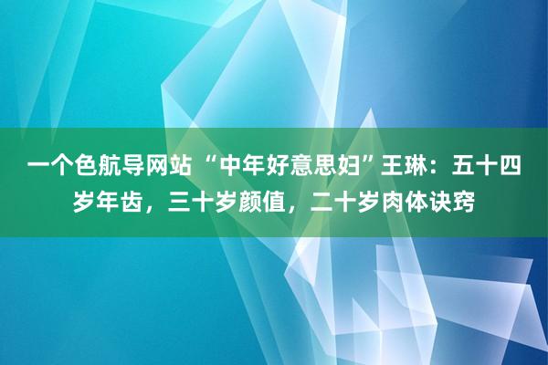 一个色航导网站 “中年好意思妇”王琳：五十四岁年齿，三十岁颜值，二十岁肉体诀窍