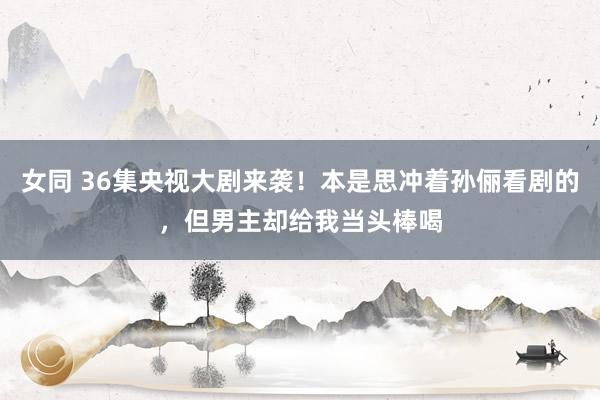 女同 36集央视大剧来袭！本是思冲着孙俪看剧的，但男主却给我当头棒喝