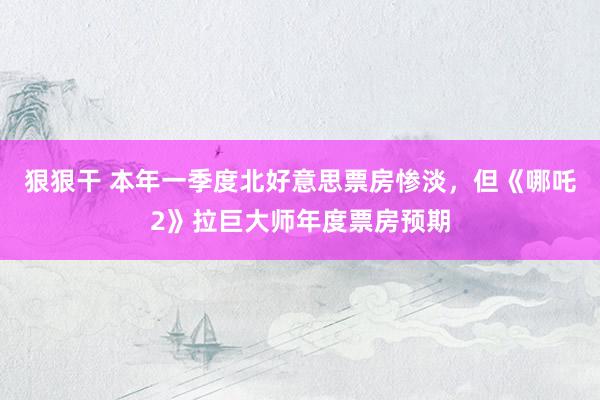 狠狠干 本年一季度北好意思票房惨淡，但《哪吒2》拉巨大师年度票房预期