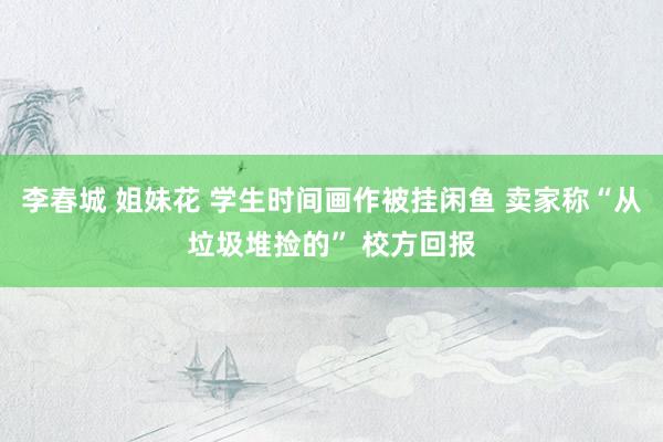 李春城 姐妹花 学生时间画作被挂闲鱼 卖家称“从垃圾堆捡的” 校方回报
