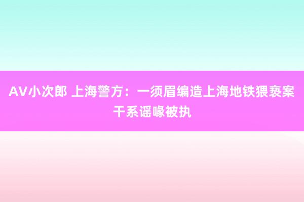 AV小次郎 上海警方：一须眉编造上海地铁猥亵案干系谣喙被执