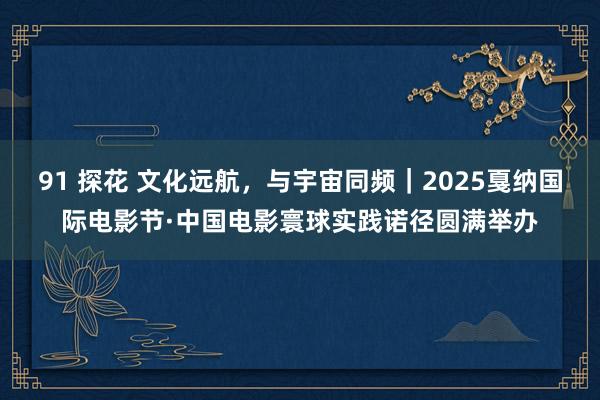 91 探花 文化远航，与宇宙同频｜2025戛纳国际电影节·中国电影寰球实践诺径圆满举办