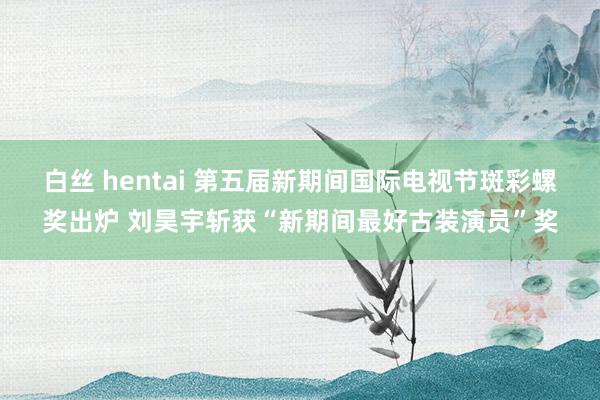 白丝 hentai 第五届新期间国际电视节斑彩螺奖出炉 刘昊宇斩获“新期间最好古装演员”奖