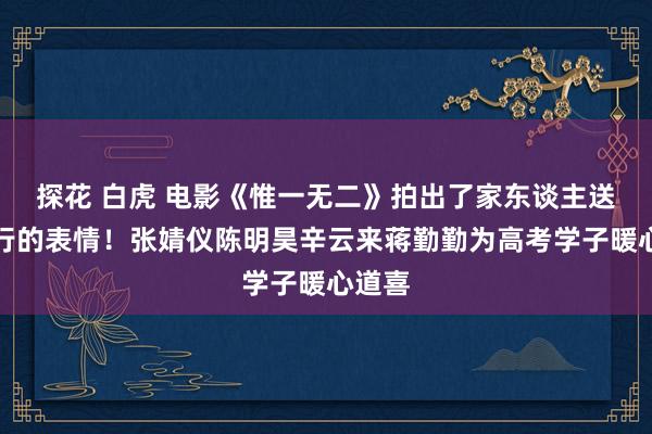 探花 白虎 电影《惟一无二》拍出了家东谈主送我远行的表情！张婧仪陈明昊辛云来蒋勤勤为高考学子暖心道喜