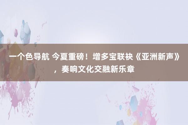 一个色导航 今夏重磅！增多宝联袂《亚洲新声》，奏响文化交融新乐章