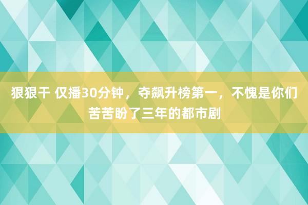 狠狠干 仅播30分钟，夺飙升榜第一，不愧是你们苦苦盼了三年的都市剧