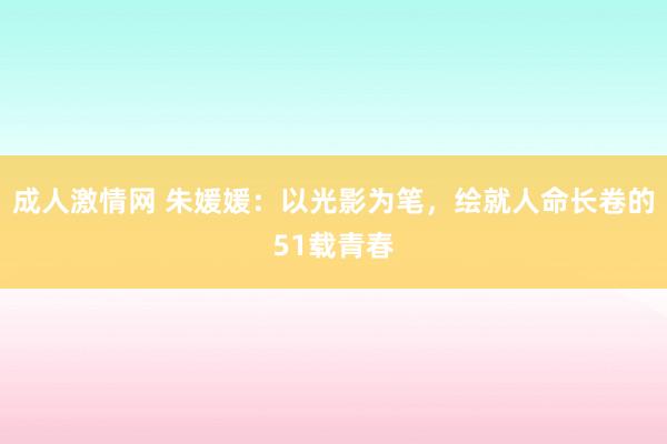 成人激情网 朱媛媛：以光影为笔，绘就人命长卷的51载青春