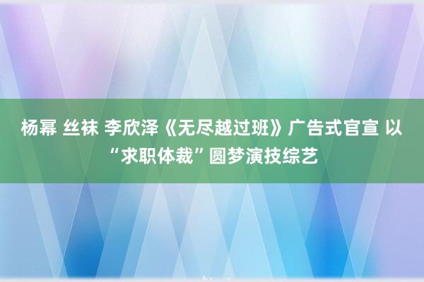 杨幂 丝袜 李欣泽《无尽越过班》广告式官宣 以“求职体裁”圆梦演技综艺