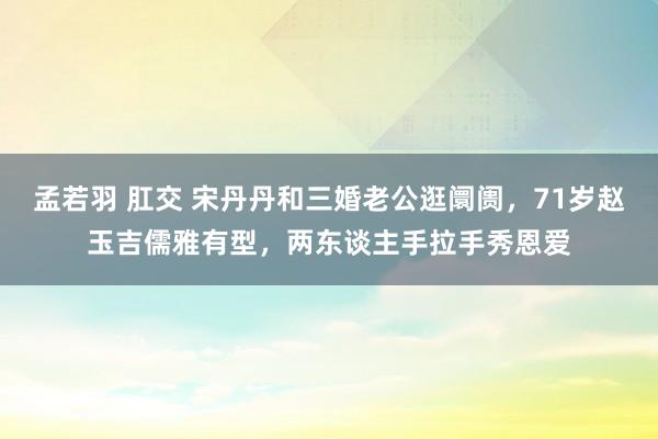 孟若羽 肛交 宋丹丹和三婚老公逛阛阓，71岁赵玉吉儒雅有型，两东谈主手拉手秀恩爱