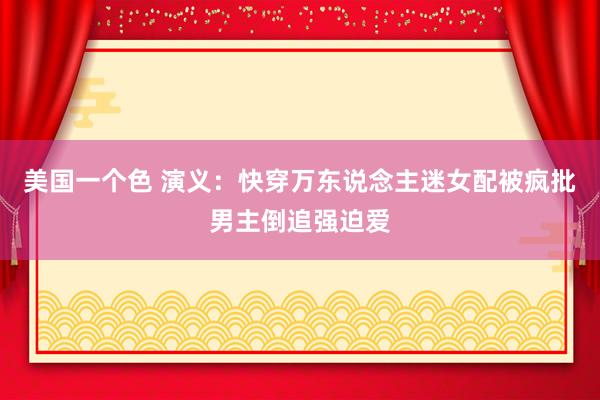 美国一个色 演义：快穿万东说念主迷女配被疯批男主倒追强迫爱