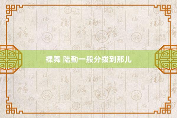 裸舞 陆勤一般分拨到那儿