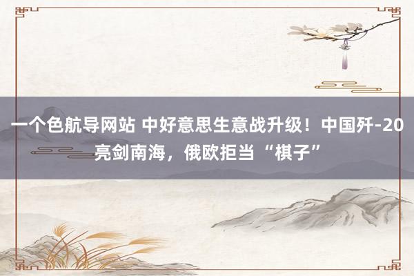 一个色航导网站 中好意思生意战升级！中国歼-20亮剑南海，俄欧拒当 “棋子”