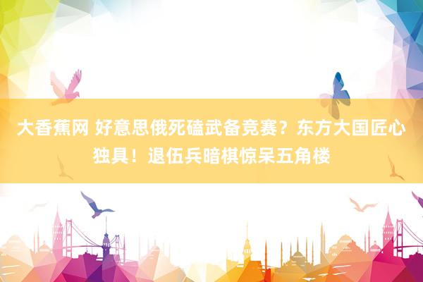 大香蕉网 好意思俄死磕武备竞赛？东方大国匠心独具！退伍兵暗棋惊呆五角楼