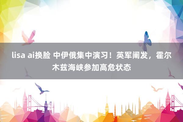 lisa ai换脸 中伊俄集中演习！英军阐发，霍尔木兹海峡参加高危状态
