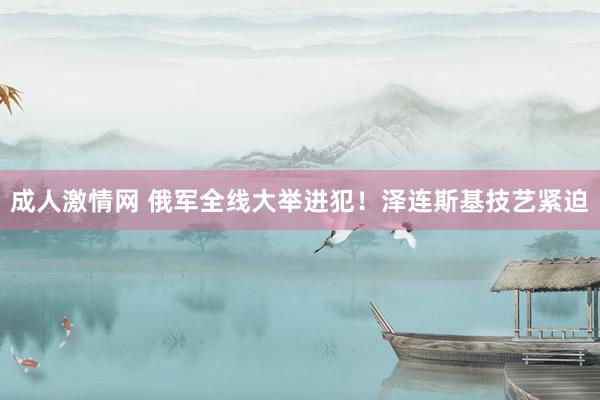 成人激情网 俄军全线大举进犯！泽连斯基技艺紧迫