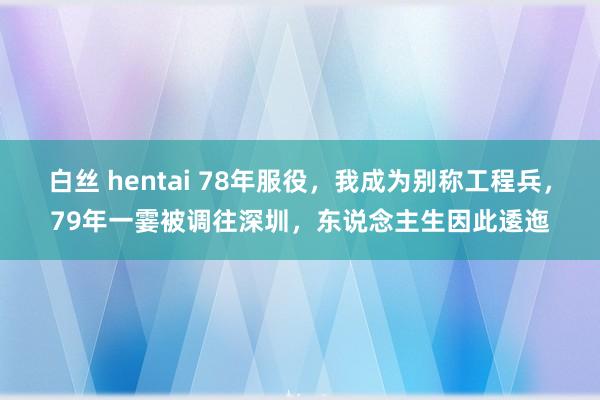 白丝 hentai 78年服役，我成为别称工程兵，79年一霎被调往深圳，东说念主生因此逶迤