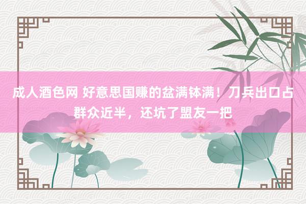 成人酒色网 好意思国赚的盆满钵满！刀兵出口占群众近半，还坑了盟友一把