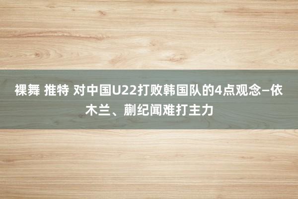 裸舞 推特 对中国U22打败韩国队的4点观念—依木兰、蒯纪闻难打主力