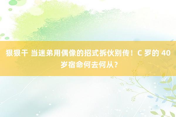 狠狠干 当迷弟用偶像的招式拆伙别传！C 罗的 40 岁宿命何去何从？