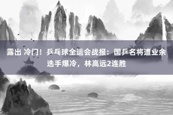 露出 冷门！乒乓球全运会战报：国乒名将遭业余选手爆冷，林高远2连胜