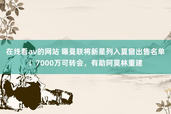 在线看av的网站 曝曼联将新星列入夏窗出售名单！7000万可转会，有助阿莫林重建