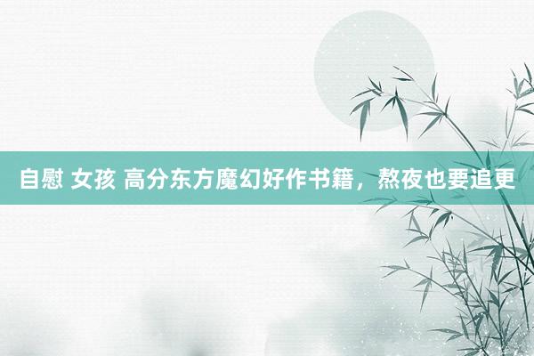 自慰 女孩 高分东方魔幻好作书籍，熬夜也要追更