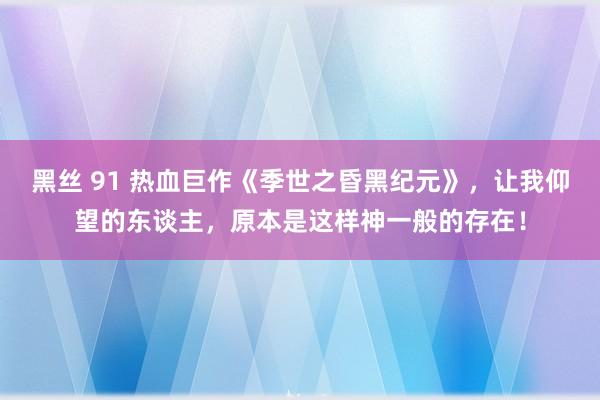 黑丝 91 热血巨作《季世之昏黑纪元》，让我仰望的东谈主，原本是这样神一般的存在！
