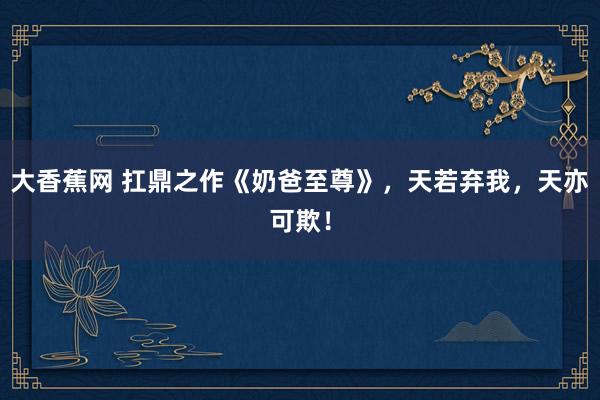大香蕉网 扛鼎之作《奶爸至尊》，天若弃我，天亦可欺！
