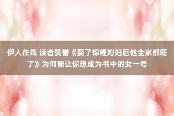 伊人在线 读者赞誉《娶了锦鲤媳妇后他全家都旺了》为何能让你想成为书中的女一号