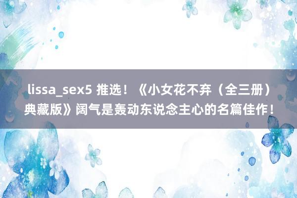lissa_sex5 推选！《小女花不弃（全三册）典藏版》阔气是轰动东说念主心的名篇佳作！