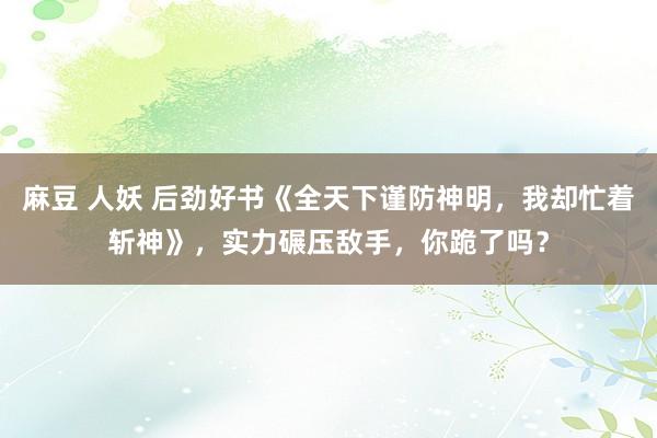 麻豆 人妖 后劲好书《全天下谨防神明，我却忙着斩神》，实力碾压敌手，你跪了吗？