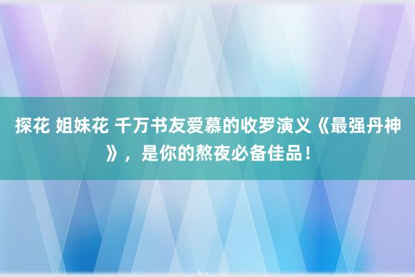 探花 姐妹花 千万书友爱慕的收罗演义《最强丹神》，是你的熬夜必备佳品！