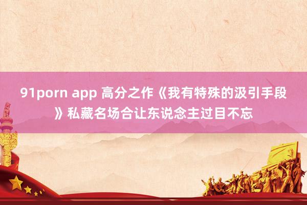 91porn app 高分之作《我有特殊的汲引手段》私藏名场合让东说念主过目不忘