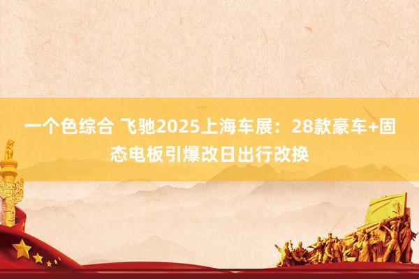 一个色综合 飞驰2025上海车展：28款豪车+固态电板引爆改日出行改换