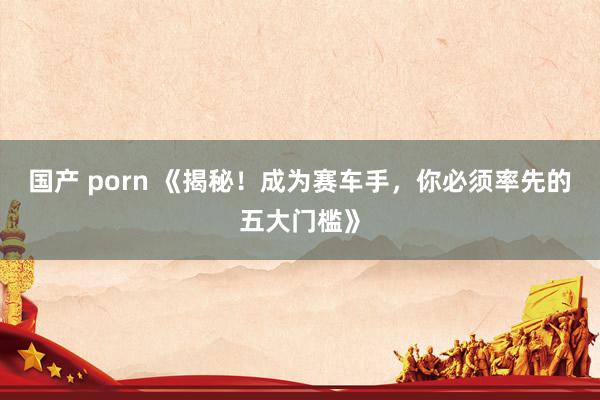 国产 porn 《揭秘！成为赛车手，你必须率先的五大门槛》