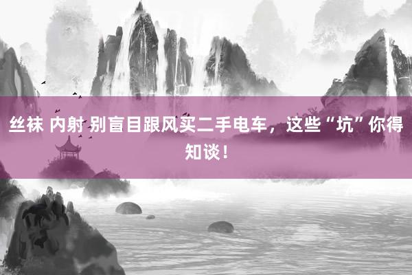 丝袜 内射 别盲目跟风买二手电车，这些“坑”你得知谈！