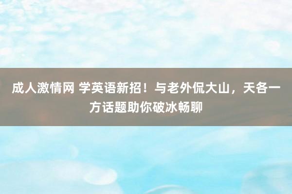 成人激情网 学英语新招！与老外侃大山，天各一方话题助你破冰畅聊