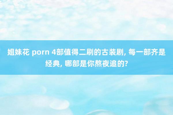 姐妹花 porn 4部值得二刷的古装剧， 每一部齐是经典， 哪部是你熬夜追的?