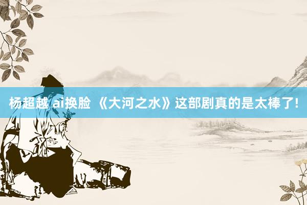 杨超越 ai换脸 《大河之水》这部剧真的是太棒了!
