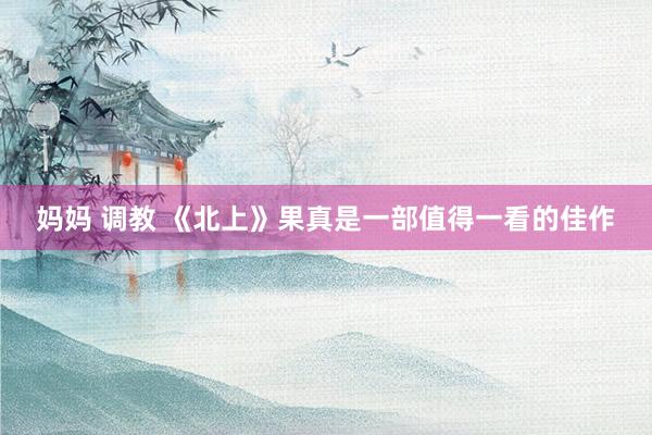 妈妈 调教 《北上》果真是一部值得一看的佳作