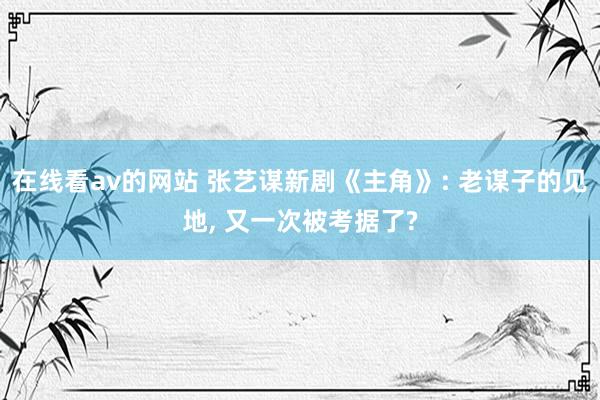 在线看av的网站 张艺谋新剧《主角》: 老谋子的见地， 又一次被考据了?